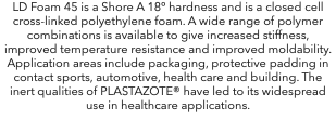 LD Foam 45 is a Shore A 18º hardness and is a closed cell cross-linked polyethylene foam. A wide range of polymer combinations is available to give increased stiffness, improved temperature resistance and improved moldability. Application areas include packaging, protective padding in contact sports, automotive, health care and building. The inert qualities of PLASTAZOTE® have led to its widespread use in healthcare applications.