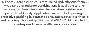 LD Foam 70 are closed cell cross-linked polyethylene foam. A wide range of polymer combinations is available to give increased stiffness, improved temperature resistance and improved moldability. Application areas include packaging, protective padding in contact sports, automotive, health care and building. The inert qualities of PLASTAZOTE® have led to its widespread use in healthcare applications.