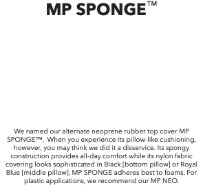 MP SPONGE™ We named our alternate neoprene rubber top cover MP SPONGE™. When you experience its pillow-like cushioning, however, you may think we did it a disservice. Its spongy construction provides all-day comfort while its nylon fabric covering looks sophisticated in Black [bottom pillow] or Royal Blue [middle pillow]. MP SPONGE adheres best to foams. For plastic applications, we recommend our MP NEO.