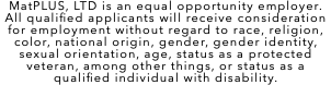 MatPLUS, LTD is an equal opportunity employer. All qualified applicants will receive consideration for employment without regard to race, religion, color, national origin, gender, gender identity, sexual orientation, age, status as a protected veteran, among other things, or status as a qualified individual with disability.